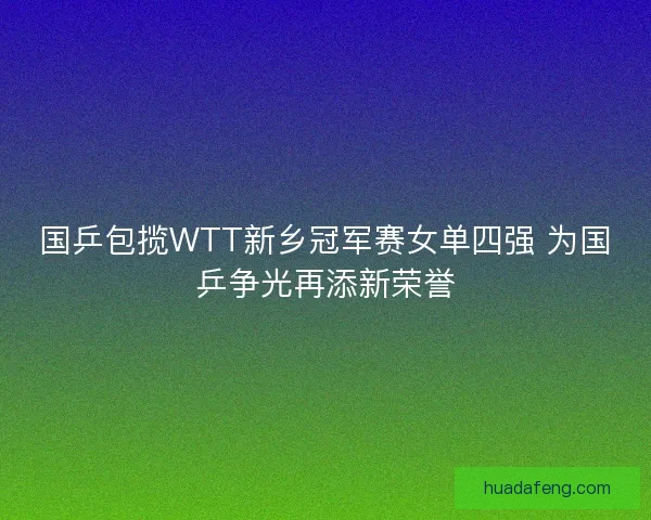 国乒包揽WTT新乡冠军赛女单四强 为国乒争光再添新荣誉