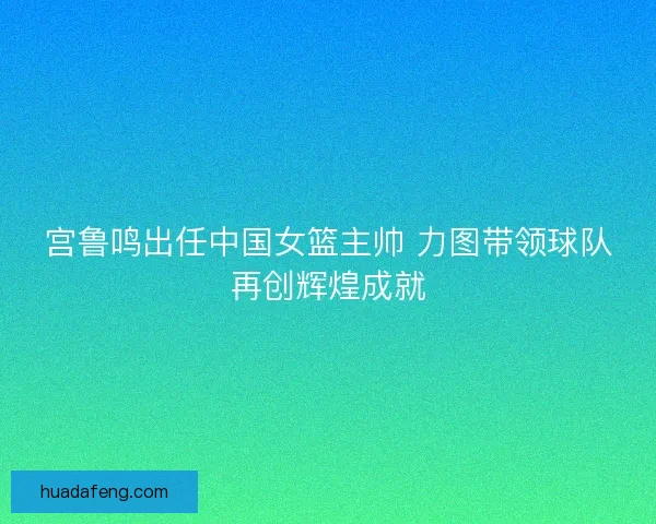 宫鲁鸣出任中国女篮主帅 力图带领球队再创辉煌成就
