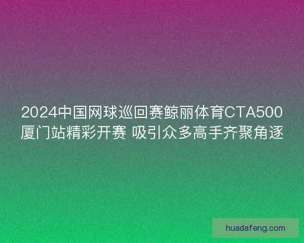 2024中国网球巡回赛鲸丽体育CTA500厦门站精彩开赛 吸引众多高手齐聚角逐
