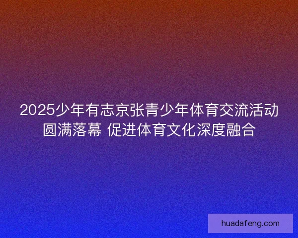 2025少年有志京张青少年体育交流活动圆满落幕 促进体育文化深度融合 2025少年有志京张青少年体育交流活动圆满落幕 促进体育文化深度融合