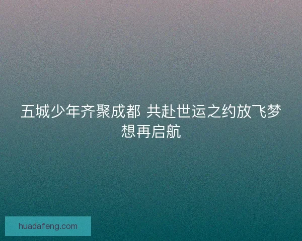 五城少年齐聚成都 共赴世运之约放飞梦想再启航