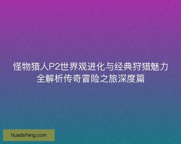 怪物猎人P2世界观进化与经典狩猎魅力全解析传奇冒险之旅深度篇