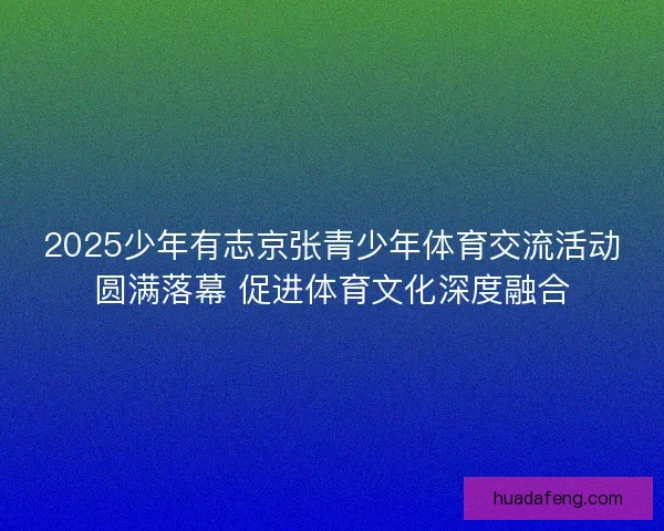 2025少年有志京张青少年体育交流活动圆满落幕 促进体育文化深度融合
