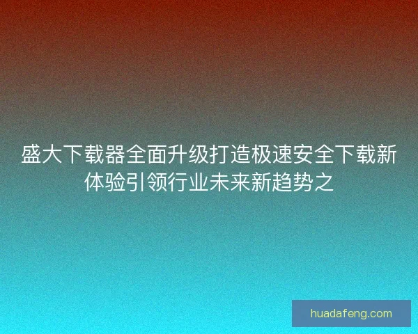 盛大下载器全面升级打造极速安全下载新体验引领行业未来新趋势之