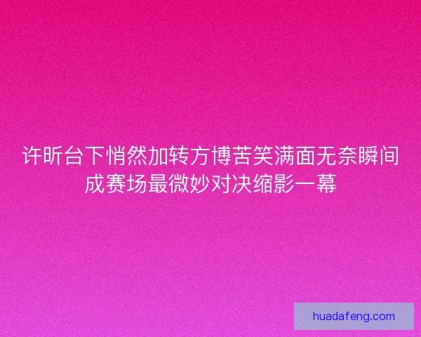 许昕台下悄然加转方博苦笑满面无奈瞬间成赛场最微妙对决缩影一幕