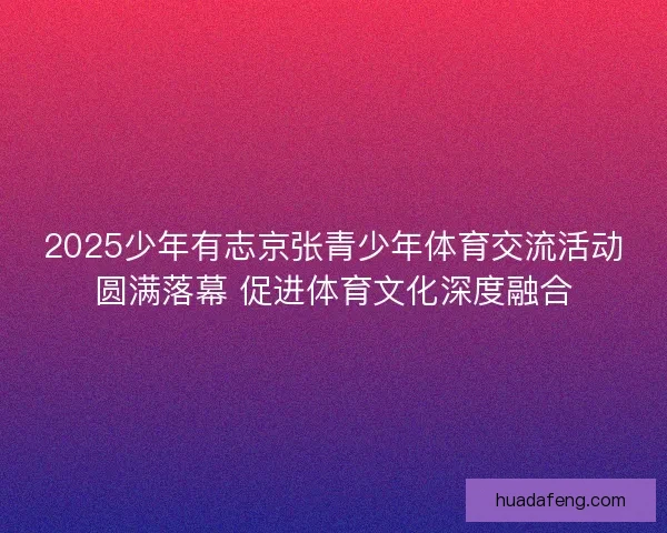 2025少年有志京张青少年体育交流活动圆满落幕 促进体育文化深度融合 2025少年有志京张青少年体育交流活动圆满落幕 促进体育文化深度融合