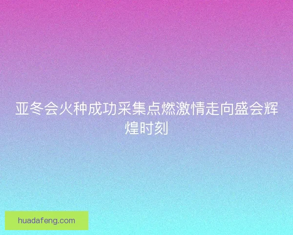 亚冬会火种成功采集点燃激情走向盛会辉煌时刻