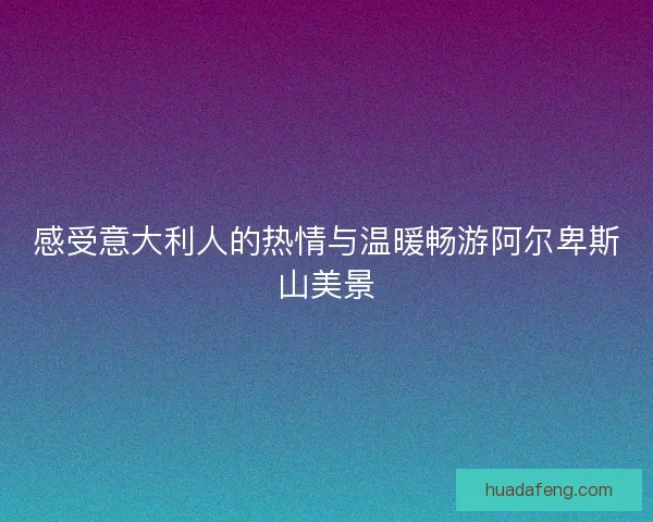 感受意大利人的热情与温暖畅游阿尔卑斯山美景