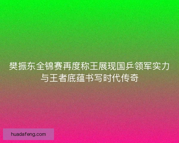 樊振东全锦赛再度称王展现国乒领军实力与王者底蕴书写时代传奇