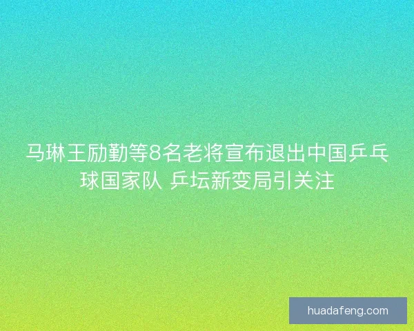 马琳王励勤等8名老将宣布退出中国乒乓球国家队 乒坛新变局引关注