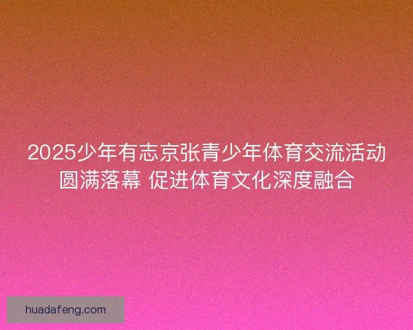 2025少年有志京张青少年体育交流活动圆满落幕 促进体育文化深度融合