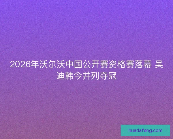 2026年沃尔沃中国公开赛资格赛落幕 吴迪韩今并列夺冠 2026年沃尔沃中国公开赛资格赛落幕 吴迪韩今并列夺冠