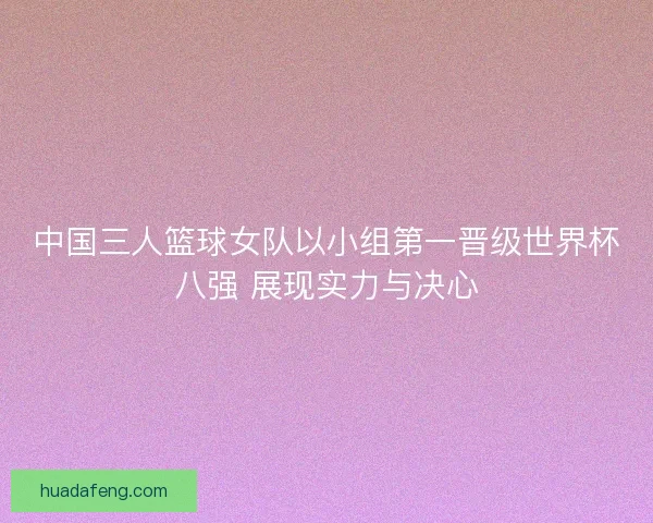 中国三人篮球女队以小组第一晋级世界杯八强 展现实力与决心 中国三人篮球女队以小组第一晋级世界杯八强 展现实力与决心
