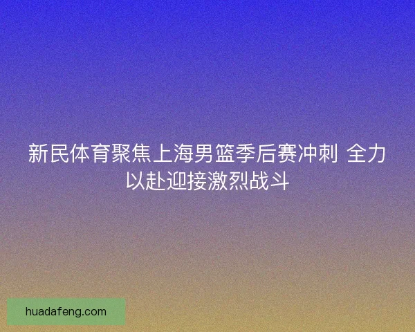 新民体育聚焦上海男篮季后赛冲刺 全力以赴迎接激烈战斗