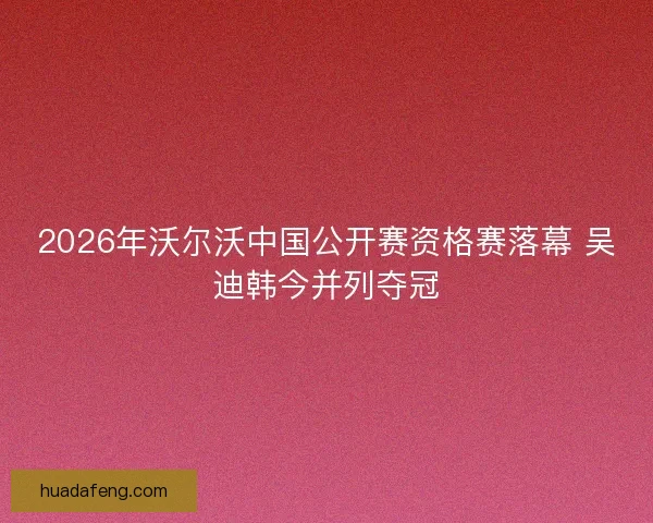 2026年沃尔沃中国公开赛资格赛落幕 吴迪韩今并列夺冠 2026年沃尔沃中国公开赛资格赛落幕 吴迪韩今并列夺冠