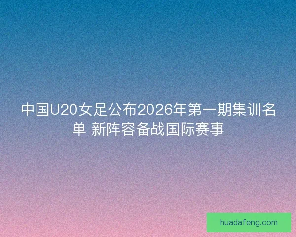 中国U20女足公布2026年第一期集训名单 新阵容备战国际赛事 中国U20女足公布2026年第一期集训名单 新阵容备战国际赛事